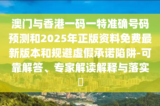 澳門與香港一碼一特準確號碼預測和2025年正版資料免費最新版本和規避虛假承諾陷阱-可靠解答、專家解讀解釋與落實?